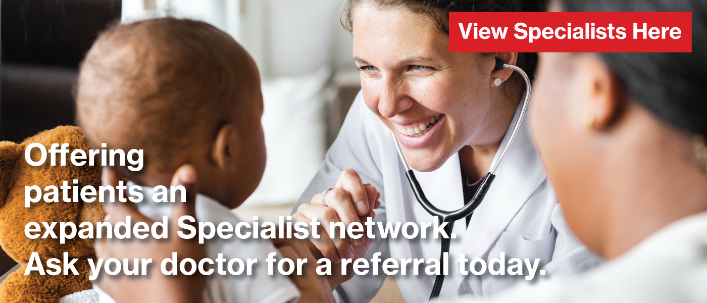 Offering our patients an expanded Specialist network in over 40 specialty areas. Ask your doctor for a referral today